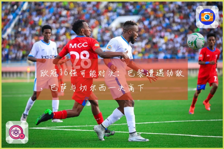 欧冠16强可能对决：巴黎遭遇劲敌，巴萨与切尔西一决高下