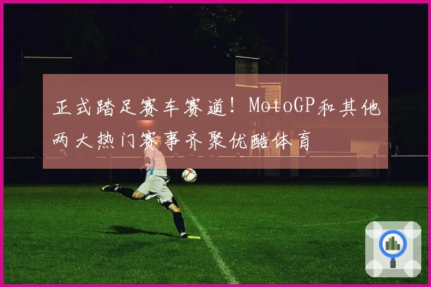 正式踏足赛车赛道！MotoGP和其他两大热门赛事齐聚优酷体育