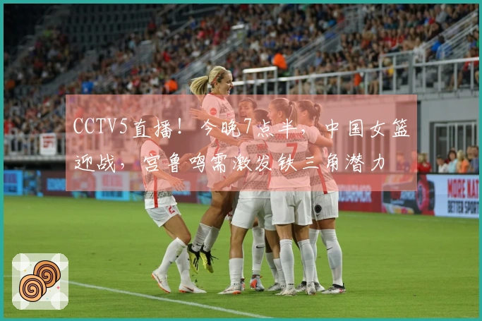 CCTV5直播！今晚7点半，中国女篮迎战，宫鲁鸣需激发铁三角潜力