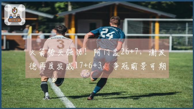 火箭势头强劲！阿门轰26+7，谢泼德再度发威17+6+3，争冠前景可期