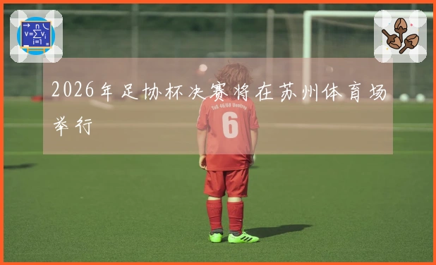 2026年足协杯决赛将在苏州体育场举行