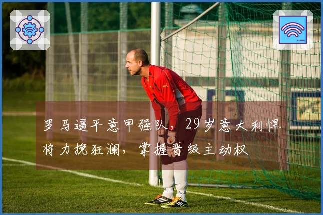 罗马逼平意甲强队，29岁意大利悍将力挽狂澜，掌握晋级主动权