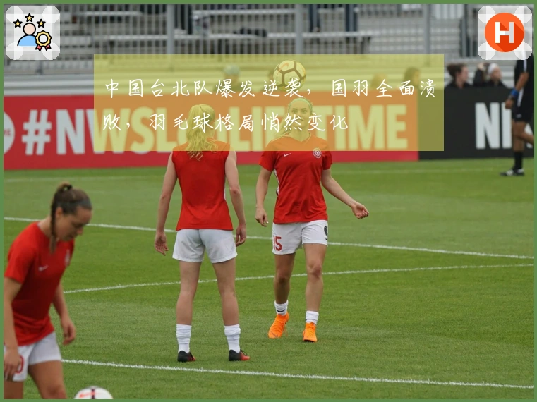 中国台北队爆发逆袭，国羽全面溃败，羽毛球格局悄然变化