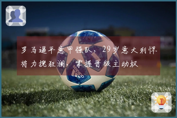 罗马逼平意甲强队，29岁意大利悍将力挽狂澜，掌握晋级主动权