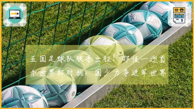 五国足球队联手出征！邵佳一迎首个世界杯对抗，国少力争进军世界杯