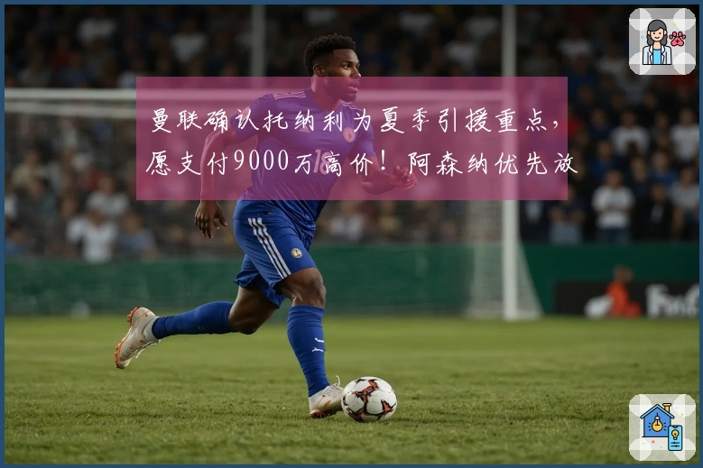 曼联确认托纳利为夏季引援重点，愿支付9000万高价！阿森纳优先放弃引进计划