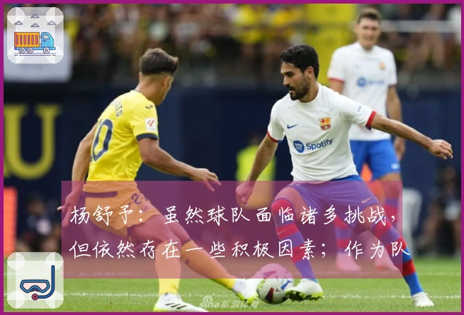 杨舒予：虽然球队面临诸多挑战，但依然存在一些积极因素；作为队长，我承担着重要责任。