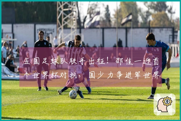 五国足球队联手出征！邵佳一迎首个世界杯对抗，国少力争进军世界杯