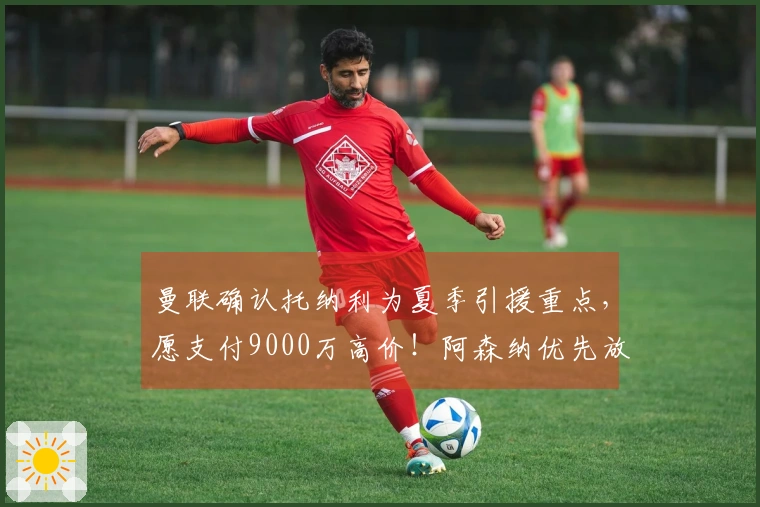 曼联确认托纳利为夏季引援重点，愿支付9000万高价！阿森纳优先放弃引进计划