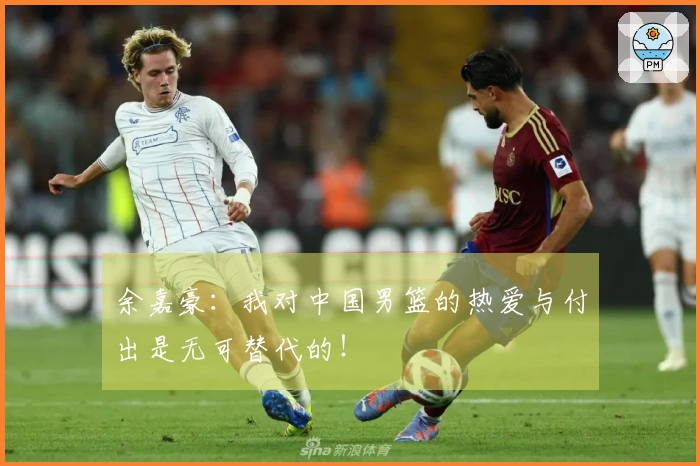 余嘉豪：我对中国男篮的热爱与付出是无可替代的！